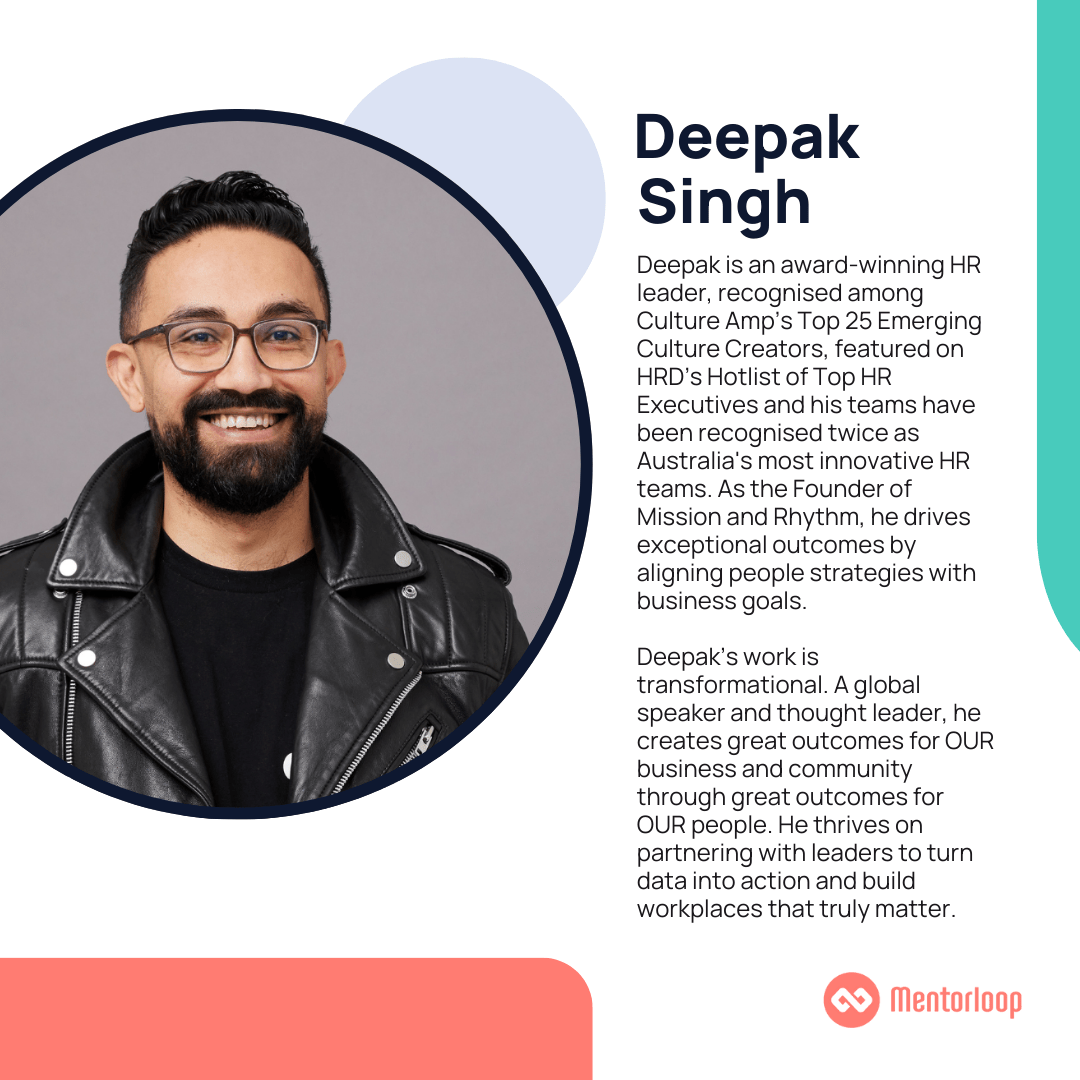 Deepak Singh is an award-winning HR leader, recognised among Culture Amp’s Top 25 Emerging Culture Creators, featured on HRD’s Hotlist of Top HR Executives and his teams have been recognised twice as Australia's most innovative HR teams. As the Founder of Mission and Rhythm, he drives exceptional outcomes by aligning people strategies with business goals. Deepak’s work is transformational. A global speaker and thought leader, he creates great outcomes for OUR business and community through great outcomes for OUR people. He thrives on partnering with leaders to turn data into action and build workplaces that truly matter.