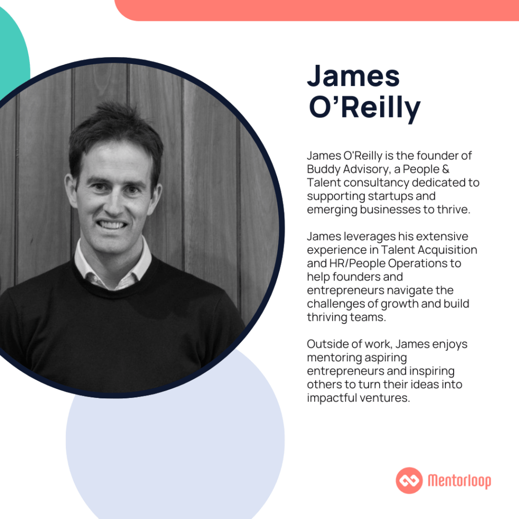 James O'Reilly is the founder of Buddy Advisory, a People & Talent consultancy dedicated to supporting startups and emerging businesses to thrive. James leverages his extensive experience in Talent Acquisition and HR/People Operations to help founders and entrepreneurs navigate the challenges of growth and build thriving teams. Outside of work, James enjoys mentoring aspiring entrepreneurs and inspiring others to turn their ideas into impactful ventures.